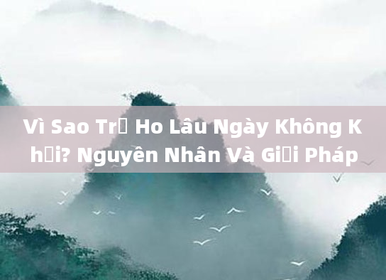 Vì Sao Trẻ Ho Lâu Ngày Không Khỏi? Nguyên Nhân Và Giải Pháp