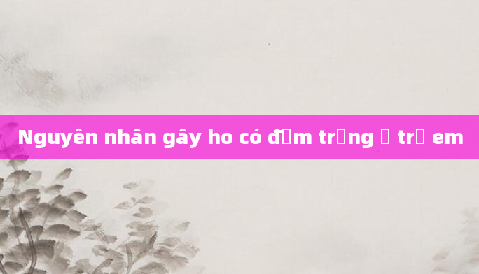Nguyên nhân gây ho có đờm trắng ở trẻ em