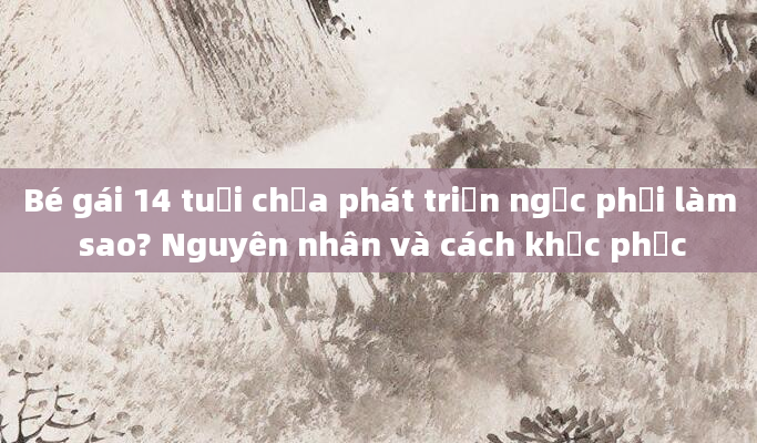 Bé gái 14 tuổi chưa phát triển ngực phải làm sao? Nguyên nhân và cách khắc phục