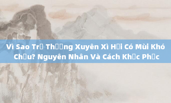 Vì Sao Trẻ Thường Xuyên Xì Hơi Có Mùi Khó Chịu? Nguyên Nhân Và Cách Khắc Phục