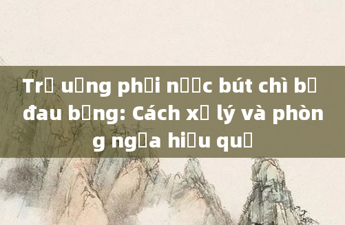 Trẻ uống phải nước bút chì bị đau bụng: Cách xử lý và phòng ngừa hiệu quả