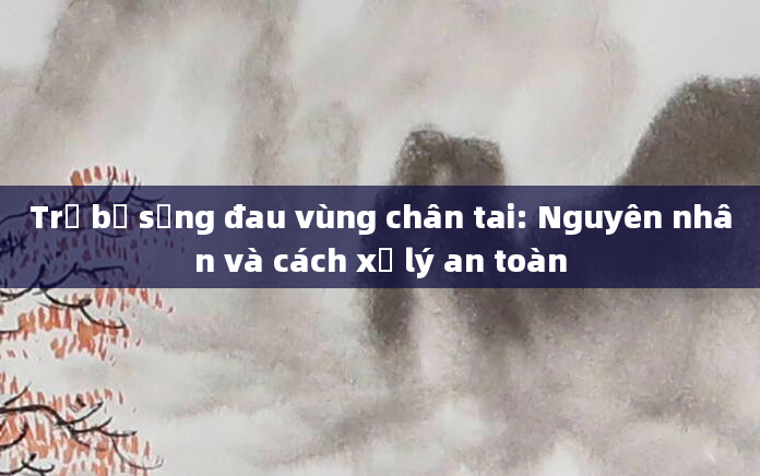 Trẻ bị sưng đau vùng chân tai: Nguyên nhân và cách xử lý an toàn
