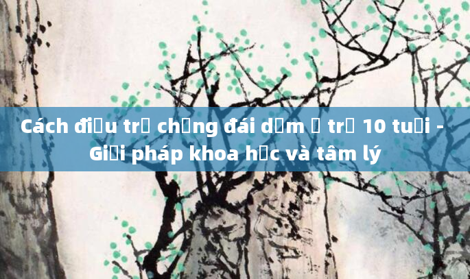 Cách điều trị chứng đái dầm ở trẻ 10 tuổi - Giải pháp khoa học và tâm lý