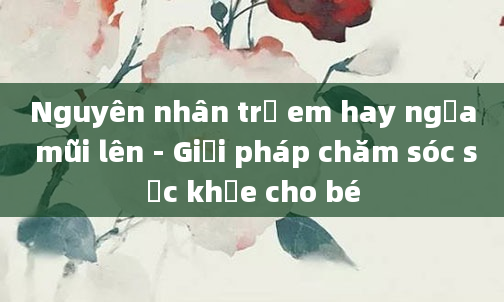 Nguyên nhân trẻ em hay ngửa mũi lên - Giải pháp chăm sóc sức khỏe cho bé