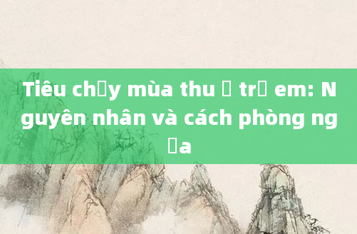 Tiêu chảy mùa thu ở trẻ em: Nguyên nhân và cách phòng ngừa