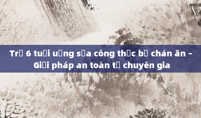 Trẻ 6 tuổi uống sữa công thức bị chán ăn – Giải pháp an toàn từ chuyên gia