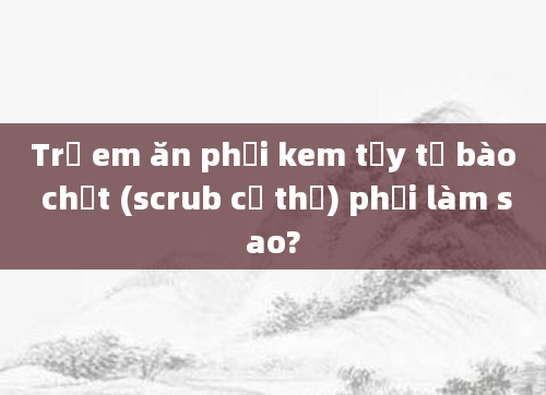 Trẻ em ăn phải kem tẩy tế bào chết (scrub cơ thể) phải làm sao?