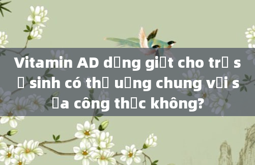 Vitamin AD dạng giọt cho trẻ sơ sinh có thể uống chung với sữa công thức không?