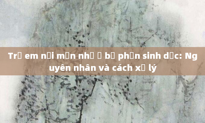 Trẻ em nổi mụn nhỏ ở bộ phận sinh dục: Nguyên nhân và cách xử lý