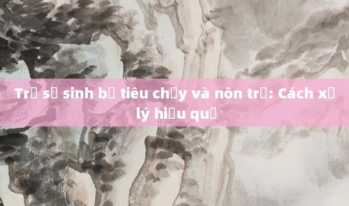 Trẻ sơ sinh bị tiêu chảy và nôn trớ: Cách xử lý hiệu quả