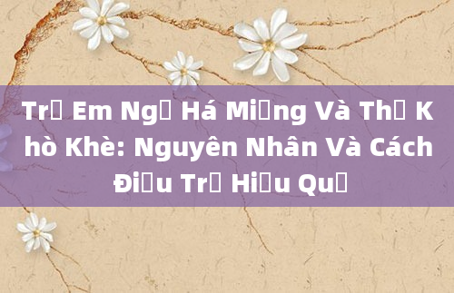 Trẻ Em Ngủ Há Miệng Và Thở Khò Khè: Nguyên Nhân Và Cách Điều Trị Hiệu Quả
