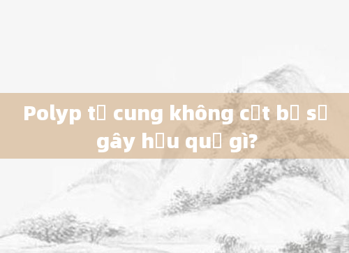 Polyp tử cung không cắt bỏ sẽ gây hậu quả gì?