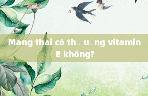 Mang thai có thể uống vitamin E không?