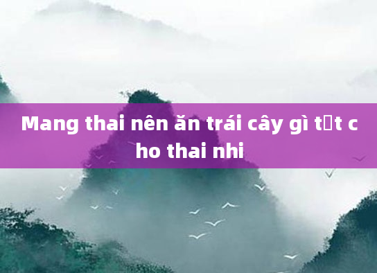Mang thai nên ăn trái cây gì tốt cho thai nhi