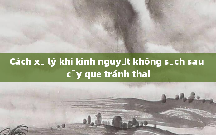Cách xử lý khi kinh nguyệt không sạch sau cấy que tránh thai