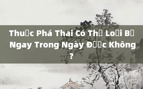 Thuốc Phá Thai Có Thể Loại Bỏ Ngay Trong Ngày Được Không?