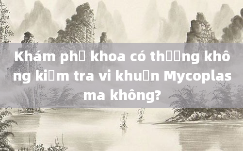 Khám phụ khoa có thường không kiểm tra vi khuẩn Mycoplasma không?