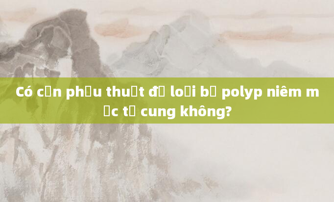 Có cần phẫu thuật để loại bỏ polyp niêm mạc tử cung không?