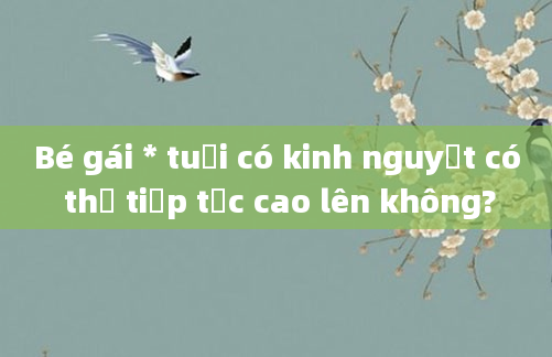 Bé gái * tuổi có kinh nguyệt có thể tiếp tục cao lên không?
