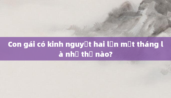 Con gái có kinh nguyệt hai lần một tháng là như thế nào?
