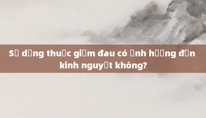 Sử dụng thuốc giảm đau có ảnh hưởng đến kinh nguyệt không?