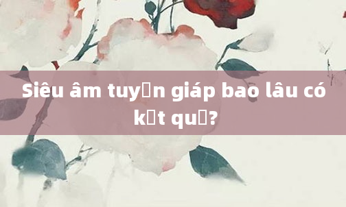 Siêu âm tuyến giáp bao lâu có kết quả?