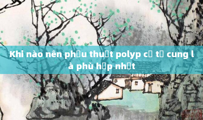 Khi nào nên phẫu thuật polyp cổ tử cung là phù hợp nhất