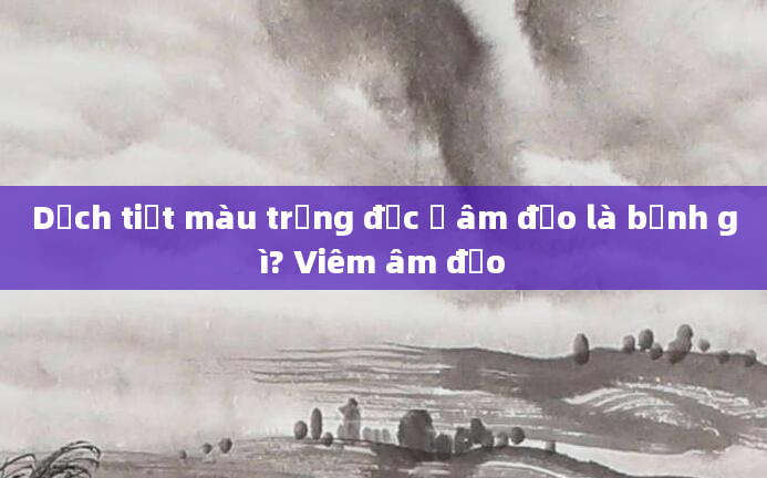 Dịch tiết màu trắng đục ở âm đạo là bệnh gì? Viêm âm đạo