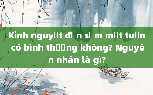 Kinh nguyệt đến sớm một tuần có bình thường không? Nguyên nhân là gì?