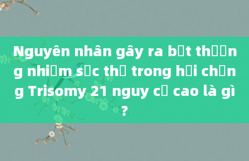 Nguyên nhân gây ra bất thường nhiễm sắc thể trong hội chứng Trisomy 21 nguy cơ cao là gì?