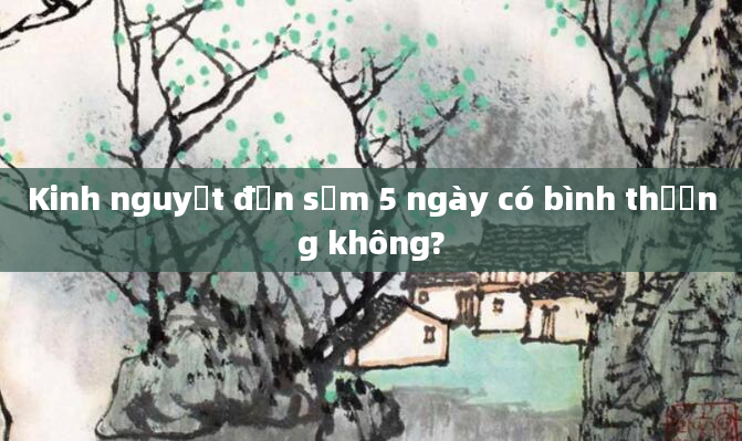 Kinh nguyệt đến sớm 5 ngày có bình thường không?