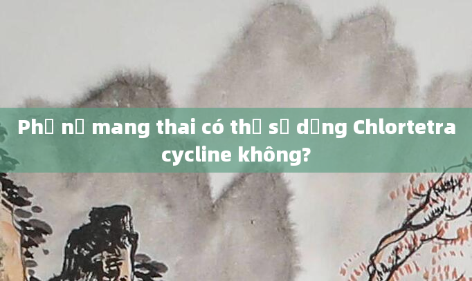 Phụ nữ mang thai có thể sử dụng Chlortetracycline không?