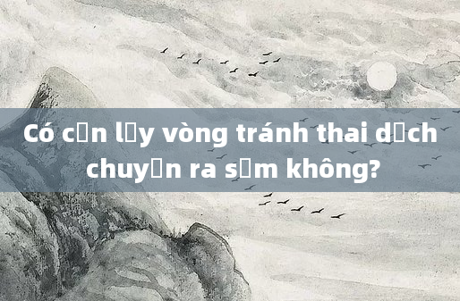 Có cần lấy vòng tránh thai dịch chuyển ra sớm không?
