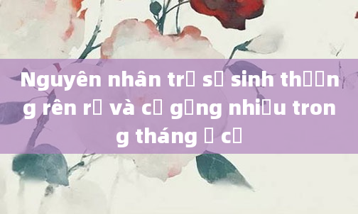 Nguyên nhân trẻ sơ sinh thường rên rỉ và cố gắng nhiều trong tháng ở cữ