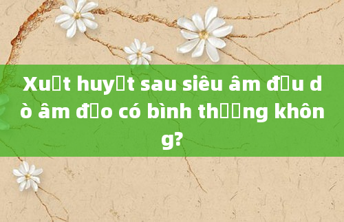 Xuất huyết sau siêu âm đầu dò âm đạo có bình thường không?