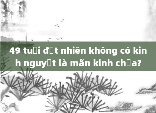 49 tuổi đột nhiên không có kinh nguyệt là mãn kinh chưa?