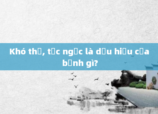 Khó thở, tức ngực là dấu hiệu của bệnh gì?