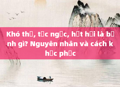 Khó thở, tức ngực, hụt hơi là bệnh gì? Nguyên nhân và cách khắc phục