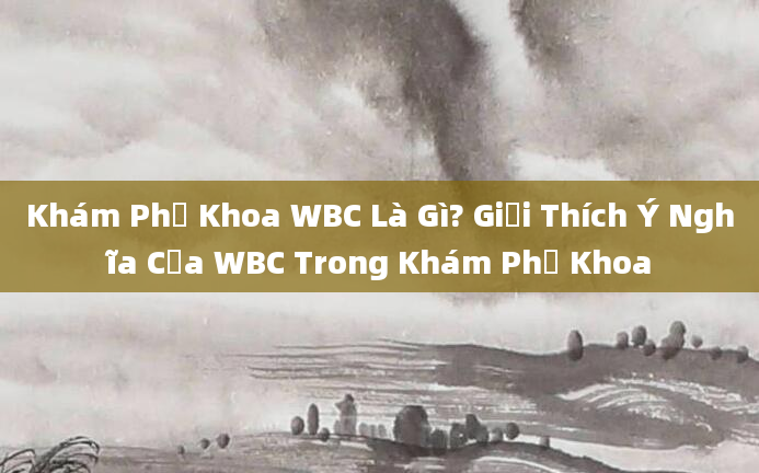Khám Phụ Khoa WBC Là Gì? Giải Thích Ý Nghĩa Của WBC Trong Khám Phụ Khoa