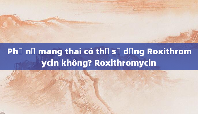 Phụ nữ mang thai có thể sử dụng Roxithromycin không? Roxithromycin