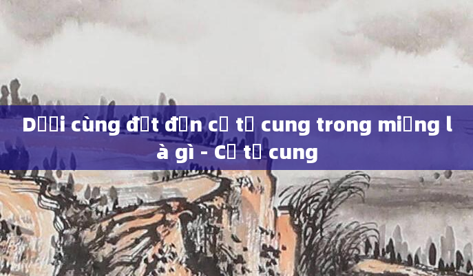 Dưới cùng đạt đến cổ tử cung trong miệng là gì - Cổ tử cung