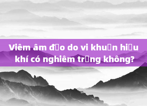 Viêm âm đạo do vi khuẩn hiếu khí có nghiêm trọng không?