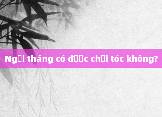 Ngồi tháng có được chải tóc không?