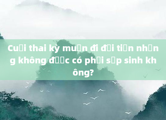 Cuối thai kỳ muốn đi đại tiện nhưng không được có phải sắp sinh không?
