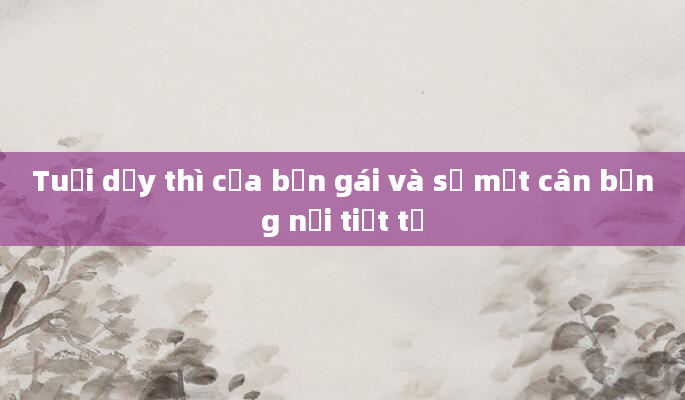 Tuổi dậy thì của bạn gái và sự mất cân bằng nội tiết tố
