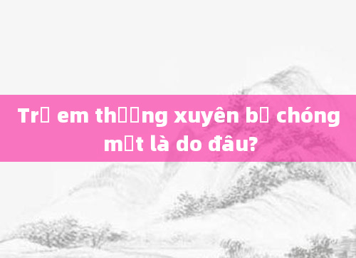 Trẻ em thường xuyên bị chóng mặt là do đâu?
