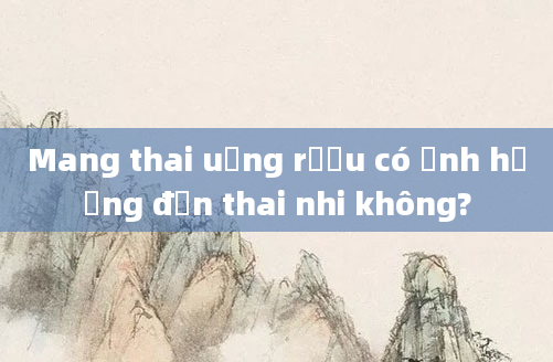 Mang thai uống rượu có ảnh hưởng đến thai nhi không?