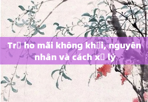 Trẻ ho mãi không khỏi, nguyên nhân và cách xử lý