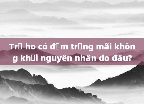 Trẻ ho có đờm trắng mãi không khỏi nguyên nhân do đâu?