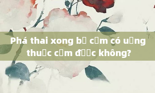 Phá thai xong bị cảm có uống thuốc cảm được không?